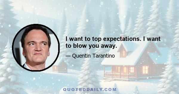 I want to top expectations. I want to blow you away.