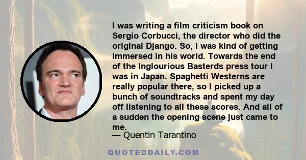 I was writing a film criticism book on Sergio Corbucci, the director who did the original Django. So, I was kind of getting immersed in his world. Towards the end of the Inglourious Basterds press tour I was in Japan.