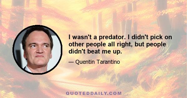 I wasn't a predator. I didn't pick on other people all right, but people didn't beat me up.