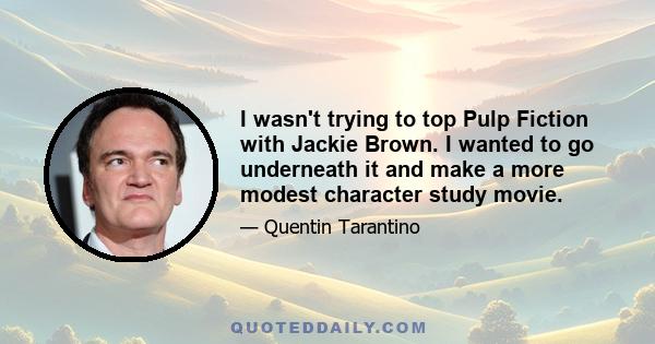 I wasn't trying to top Pulp Fiction with Jackie Brown. I wanted to go underneath it and make a more modest character study movie.