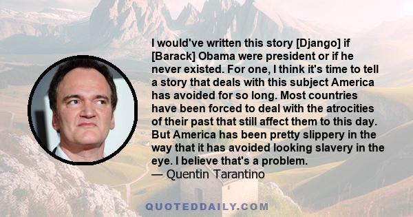 I would've written this story [Django] if [Barack] Obama were president or if he never existed. For one, I think it's time to tell a story that deals with this subject America has avoided for so long. Most countries