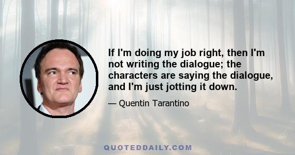 If I'm doing my job right, then I'm not writing the dialogue; the characters are saying the dialogue, and I'm just jotting it down.