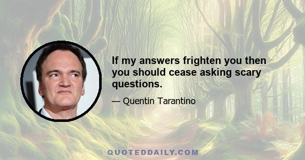 If my answers frighten you then you should cease asking scary questions.