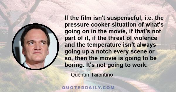 If the film isn't suspenseful, i.e. the pressure cooker situation of what's going on in the movie, if that's not part of it, if the threat of violence and the temperature isn't always going up a notch every scene or so, 