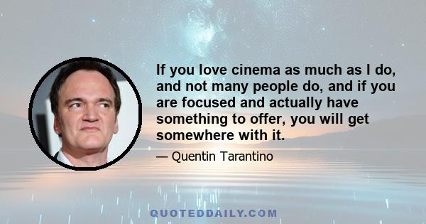 If you love cinema as much as I do, and not many people do, and if you are focused and actually have something to offer, you will get somewhere with it.