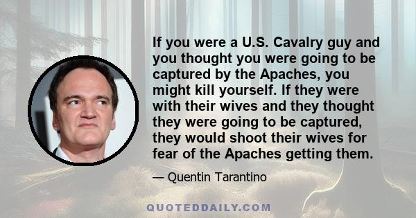 If you were a U.S. Cavalry guy and you thought you were going to be captured by the Apaches, you might kill yourself. If they were with their wives and they thought they were going to be captured, they would shoot their 