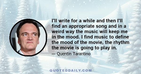 I'll write for a while and then I'll find an appropriate song and in a weird way the music will keep me in the mood. I find music to define the mood of the movie, the rhythm the movie is going to play in.