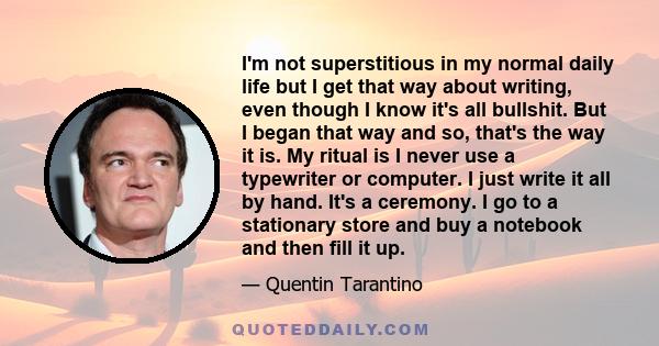 I'm not superstitious in my normal daily life but I get that way about writing, even though I know it's all bullshit. But I began that way and so, that's the way it is. My ritual is I never use a typewriter or computer. 