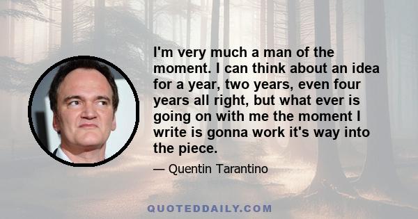 I'm very much a man of the moment. I can think about an idea for a year, two years, even four years all right, but what ever is going on with me the moment I write is gonna work it's way into the piece.