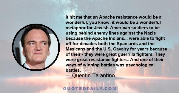 It hit me that an Apache resistance would be a wonderful, you know, it would be a wonderful metaphor for Jewish-American soldiers to be using behind enemy lines against the Nazis because the Apache Indians... were able