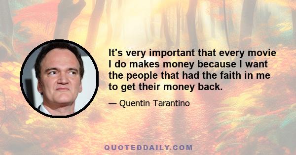 It's very important that every movie I do makes money because I want the people that had the faith in me to get their money back.