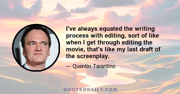 I've always equated the writing process with editing, sort of like when I get through editing the movie, that's like my last draft of the screenplay.