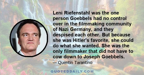 Leni Riefenstahl was the one person Goebbels had no control over in the filmmaking community of Nazi Germany, and they despised each other. But because she was Hitler's favorite, she could do what she wanted. She was