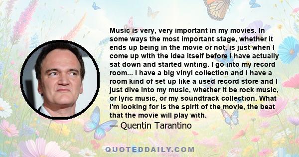 Music is very, very important in my movies. In some ways the most important stage, whether it ends up being in the movie or not, is just when I come up with the idea itself before I have actually sat down and started