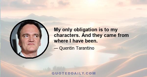 My only obligation is to my characters. And they came from where I have been.