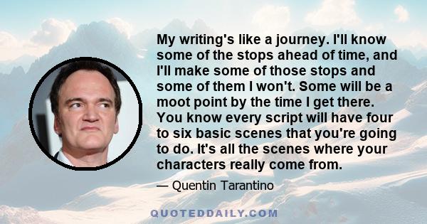 My writing's like a journey. I'll know some of the stops ahead of time, and I'll make some of those stops and some of them I won't. Some will be a moot point by the time I get there. You know every script will have four 