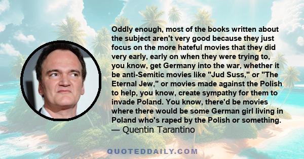 Oddly enough, most of the books written about the subject aren't very good because they just focus on the more hateful movies that they did very early, early on when they were trying to, you know, get Germany into the