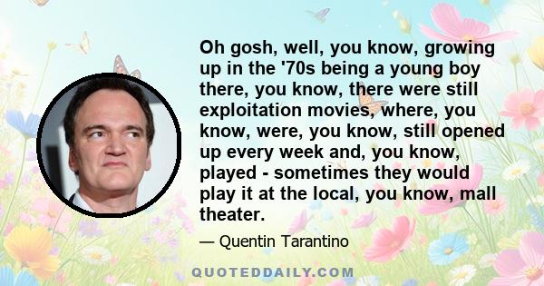 Oh gosh, well, you know, growing up in the '70s being a young boy there, you know, there were still exploitation movies, where, you know, were, you know, still opened up every week and, you know, played - sometimes they 