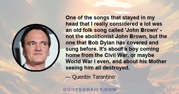 One of the songs that stayed in my head that I really considered a lot was an old folk song called 'John Brown' - not the abolitionist John Brown, but the one that Bob Dylan has covered and sung before. It's about a boy 