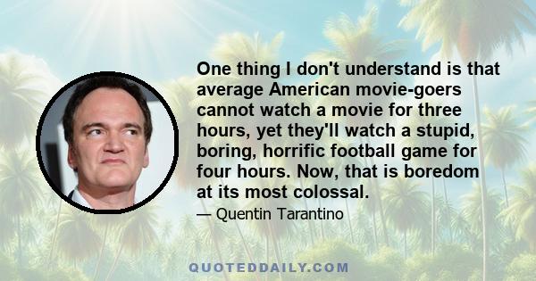 One thing I don't understand is that average American movie-goers cannot watch a movie for three hours, yet they'll watch a stupid, boring, horrific football game for four hours. Now, that is boredom at its most