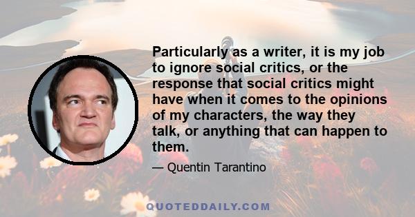 Particularly as a writer, it is my job to ignore social critics, or the response that social critics might have when it comes to the opinions of my characters, the way they talk, or anything that can happen to them.