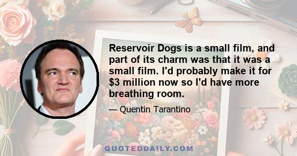 Reservoir Dogs is a small film, and part of its charm was that it was a small film. I'd probably make it for $3 million now so I'd have more breathing room.