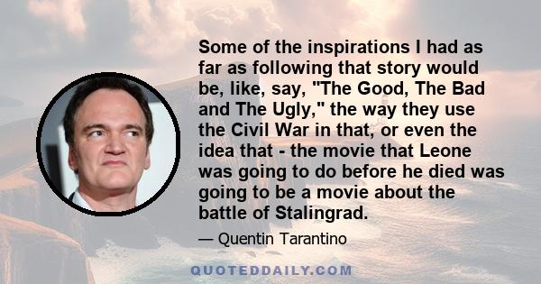 Some of the inspirations I had as far as following that story would be, like, say, The Good, The Bad and The Ugly, the way they use the Civil War in that, or even the idea that - the movie that Leone was going to do