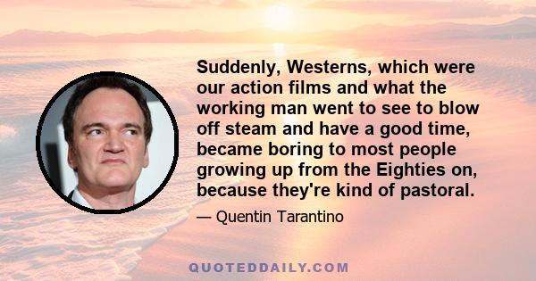 Suddenly, Westerns, which were our action films and what the working man went to see to blow off steam and have a good time, became boring to most people growing up from the Eighties on, because they're kind of pastoral.