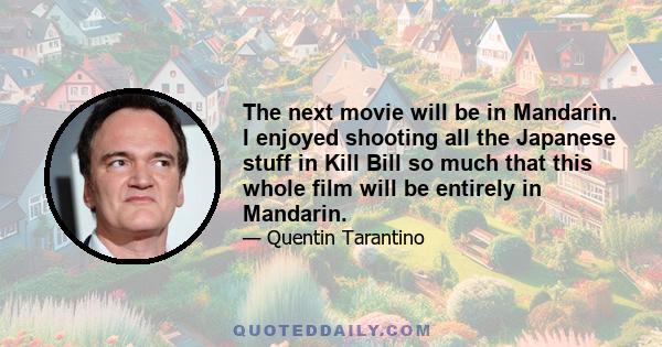 The next movie will be in Mandarin. I enjoyed shooting all the Japanese stuff in Kill Bill so much that this whole film will be entirely in Mandarin.