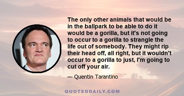 The only other animals that would be in the ballpark to be able to do it would be a gorilla, but it's not going to occur to a gorilla to strangle the life out of somebody. They might rip their head off, all right, but