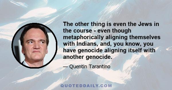 The other thing is even the Jews in the course - even though metaphorically aligning themselves with Indians, and, you know, you have genocide aligning itself with another genocide.