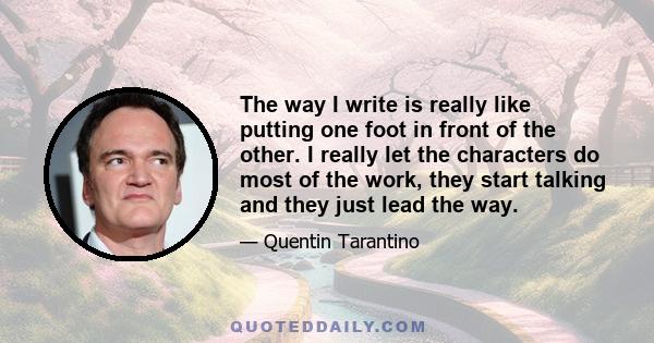 The way I write is really like putting one foot in front of the other. I really let the characters do most of the work, they start talking and they just lead the way.