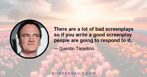 There are a lot of bad screenplays so if you write a good screenplay people are going to respond to it.