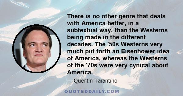 There is no other genre that deals with America better, in a subtextual way, than the Westerns being made in the different decades. The '50s Westerns very much put forth an Eisenhower idea of America, whereas the