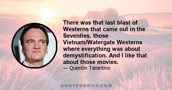 There was that last blast of Westerns that came out in the Seventies, those Vietnam/Watergate Westerns where everything was about demystification. And I like that about those movies.