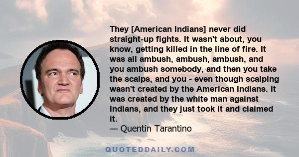 They [American Indians] never did straight-up fights. It wasn't about, you know, getting killed in the line of fire. It was all ambush, ambush, ambush, and you ambush somebody, and then you take the scalps, and you -