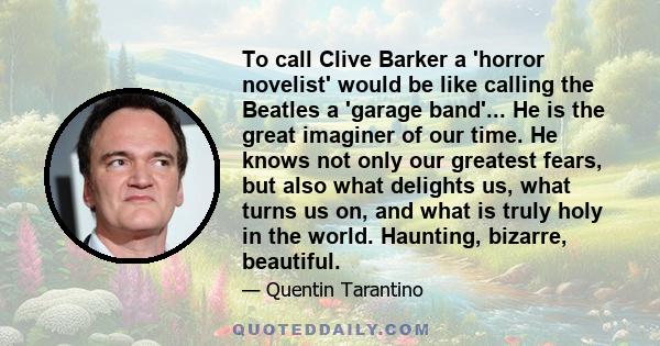 To call Clive Barker a 'horror novelist' would be like calling the Beatles a 'garage band'... He is the great imaginer of our time. He knows not only our greatest fears, but also what delights us, what turns us on, and