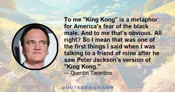 To me King Kong is a metaphor for America's fear of the black male. And to me that's obvious. All right? So I mean that was one of the first things I said when I was talking to a friend of mine after he saw Peter