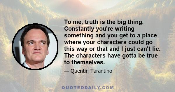 To me, truth is the big thing. Constantly you're writing something and you get to a place where your characters could go this way or that and I just can't lie. The characters have gotta be true to themselves.