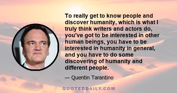 To really get to know people and discover humanity, which is what I truly think writers and actors do, you've got to be interested in other human beings, you have to be interested in humanity in general, and you have to 