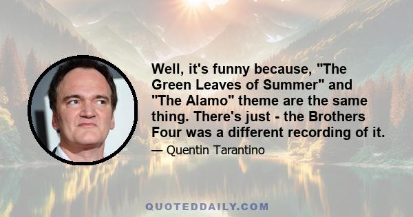 Well, it's funny because, The Green Leaves of Summer and The Alamo theme are the same thing. There's just - the Brothers Four was a different recording of it.