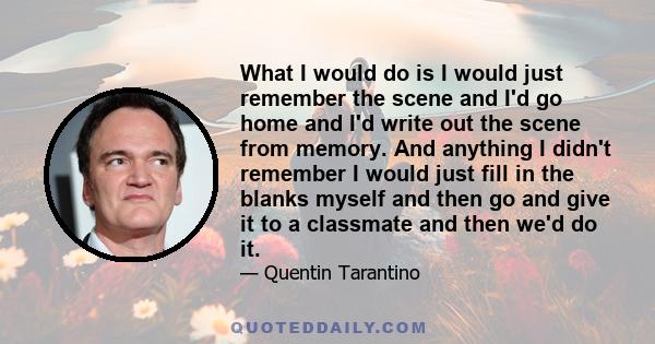 What I would do is I would just remember the scene and I'd go home and I'd write out the scene from memory. And anything I didn't remember I would just fill in the blanks myself and then go and give it to a classmate