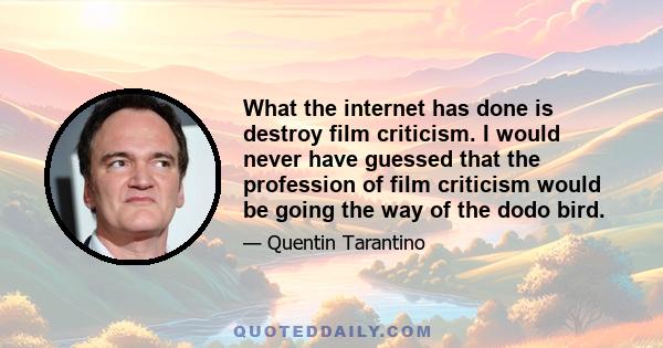 What the internet has done is destroy film criticism. I would never have guessed that the profession of film criticism would be going the way of the dodo bird.