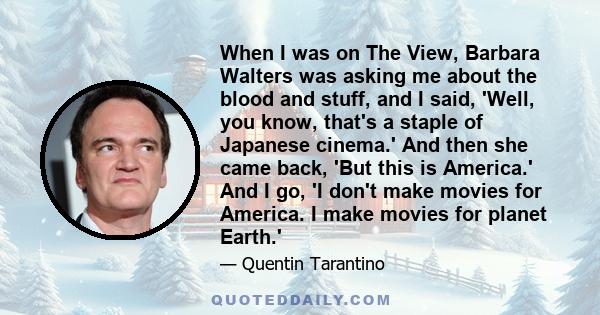 When I was on The View, Barbara Walters was asking me about the blood and stuff, and I said, 'Well, you know, that's a staple of Japanese cinema.' And then she came back, 'But this is America.' And I go, 'I don't make