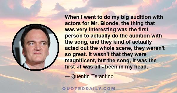 When I went to do my big audition with actors for Mr. Blonde, the thing that was very interesting was the first person to actually do the audition with the song, and they kind of actually acted out the whole scene, they 