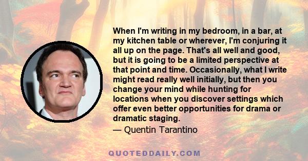 When I'm writing in my bedroom, in a bar, at my kitchen table or wherever, I'm conjuring it all up on the page. That's all well and good, but it is going to be a limited perspective at that point and time. Occasionally, 