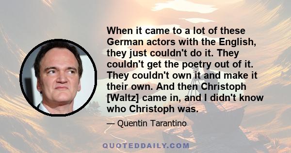 When it came to a lot of these German actors with the English, they just couldn't do it. They couldn't get the poetry out of it. They couldn't own it and make it their own. And then Christoph [Waltz] came in, and I