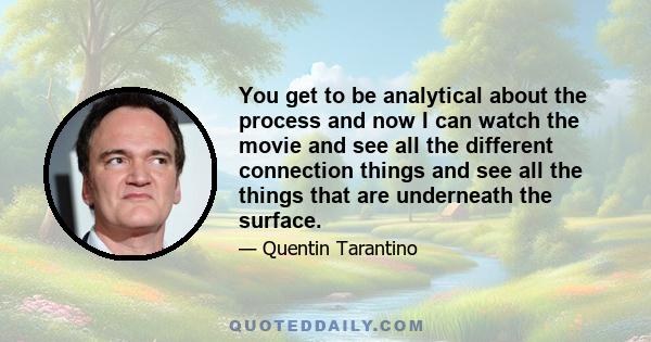 You get to be analytical about the process and now I can watch the movie and see all the different connection things and see all the things that are underneath the surface.