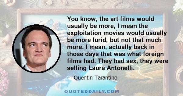 You know, the art films would usually be more, I mean the exploitation movies would usually be more lurid, but not that much more. I mean, actually back in those days that was what foreign films had. They had sex, they