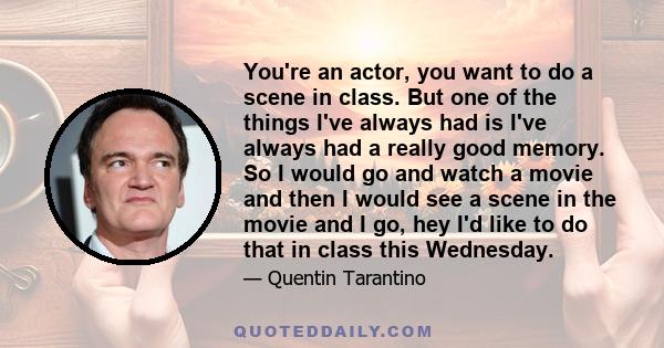 You're an actor, you want to do a scene in class. But one of the things I've always had is I've always had a really good memory. So I would go and watch a movie and then I would see a scene in the movie and I go, hey